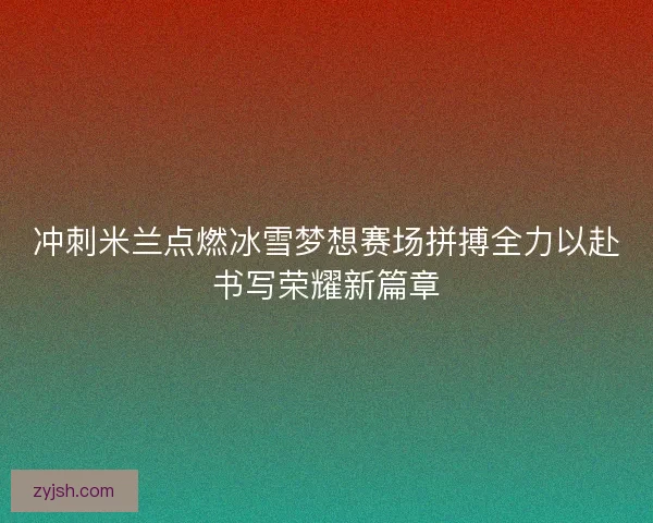 冲刺米兰点燃冰雪梦想赛场拼搏全力以赴书写荣耀新篇章