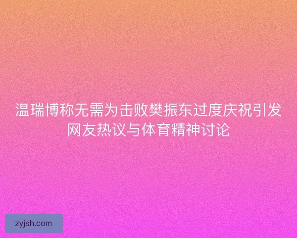 温瑞博称无需为击败樊振东过度庆祝引发网友热议与体育精神讨论