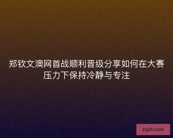 郑钦文澳网首战顺利晋级分享如何在大赛压力下保持冷静与专注