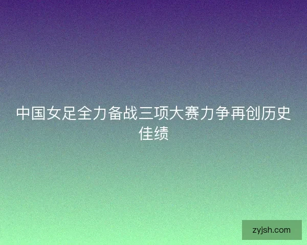 中国女足全力备战三项大赛力争再创历史佳绩
