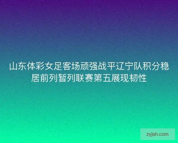 山东体彩女足客场顽强战平辽宁队积分稳居前列暂列联赛第五展现韧性