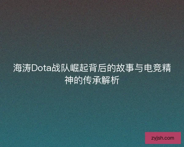 海涛Dota战队崛起背后的故事与电竞精神的传承解析